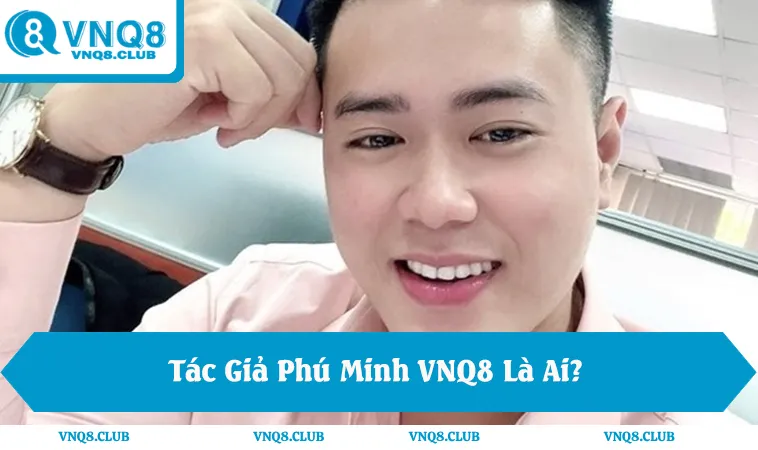 Tác Giả Phú Minh VNQ8 Là Ai? Vai Trò Chiến Lược Phát Triển